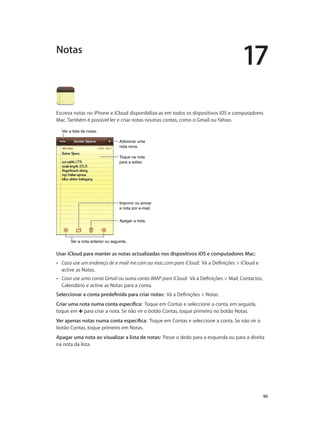 17 
Notas 
Escreva notas no iPhone e iCloud disponibiliza-as em todos os dispositivos iOS e computadores 
Mac. Também é possível ler e criar notas noutras contas, como o Gmail ou Yahoo. 
90 
Adicionar uma 
nota nova. 
Toque na nota 
para a editar. 
Imprimir ou enviar 
a nota por e-mail. 
AAppaaggaarr aa nnoottaa.. 
VVeerr aa lliissttaa ddee nnoottaass.. 
VVeerr aa nnoottaa aanntteerriioorr oouu sseegguuiinnttee.. 
Usar iCloud para manter as notas actualizadas nos dispositivos iOS e computadores Mac: 
•• Caso use um endereço de e-mail me.com ou mac.com para iCloud: Vá a Definições > iCloud e 
active as Notas. 
•• Caso use uma conta Gmail ou outra conta IMAP para iCloud: Vá a Definições > Mail, Contactos, 
Calendário e active as Notas para a conta. 
Seleccionar a conta predefinida para criar notas: Vá a Definições > Notas. 
Criar uma nota numa conta específica: Toque em Contas e seleccione a conta, em seguida, 
toque em para criar a nota. Se não vir o botão Contas, toque primeiro no botão Notas. 
Ver apenas notas numa conta específica: Toque em Contas e seleccione a conta. Se não vir o 
botão Contas, toque primeiro em Notas. 
Apagar uma nota ao visualizar a lista de notas: Passe o dedo para a esquerda ou para a direita 
na nota da lista. 
 