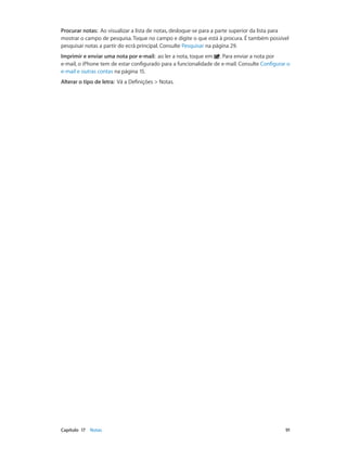 Procurar notas: Ao visualizar a lista de notas, desloque-se para a parte superior da lista para 
mostrar o campo de pesquisa. Toque no campo e digite o que está à procura. É também possível 
pesquisar notas a partir do ecrã principal. Consulte Pesquisar na página 29. 
Imprimir e enviar uma nota por e-mail: ao ler a nota, toque em . Para enviar a nota por 
e-mail, o iPhone tem de estar configurado para a funcionalidade de e-mail. Consulte Configurar o 
e-mail e outras contas na página 15. 
Alterar o tipo de letra: Vá a Definições > Notas. 
Capítulo 17 Notas 91 
 