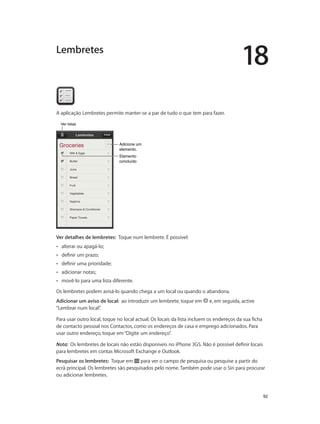 18 
92 
Lembretes 
A aplicação Lembretes permite manter-se a par de tudo o que tem para fazer. 
Adicione um 
elemento. 
Elemento 
concluído 
VVeerr lliissttaass 
Ver detalhes de lembretes: Toque num lembrete. É possível: 
•• alterar ou apagá-lo; 
•• definir um prazo; 
•• definir uma prioridade; 
•• adicionar notas; 
•• movê-lo para uma lista diferente. 
Os lembretes podem avisá-lo quando chega a um local ou quando o abandona. 
Adicionar um aviso de local: ao introduzir um lembrete, toque em e, em seguida, active 
“Lembrar num local”. 
Para usar outro local, toque no local actual. Os locais da lista incluem os endereços da sua ficha 
de contacto pessoal nos Contactos, como os endereços de casa e emprego adicionados. Para 
usar outro endereço, toque em “Digite um endereço”. 
Nota: Os lembretes de locais não estão disponíveis no iPhone 3GS. Não é possível definir locais 
para lembretes em contas Microsoft Exchange e Outlook. 
Pesquisar os lembretes: Toque em para ver o campo de pesquisa ou pesquise a partir do 
ecrã principal. Os lembretes são pesquisados pelo nome. Também pode usar o Siri para procurar 
ou adicionar lembretes. 
 