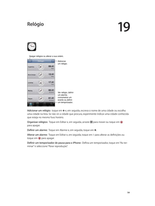 19 
94 
Relógio 
AAppaaggaarr rreellóóggiiooss oouu aalltteerraarr aa ssuuaa oorrddeemm.. 
Adicionar 
um relógio. 
Ver relógio, definir 
um alarme, 
cronometrar um 
evento ou definir 
um temporizador. 
Adicionar um relógio: toque em e, em seguida, escreva o nome de uma cidade ou escolha 
uma cidade na lista. Se não vir a cidade que procura, experimente indicar uma cidade conhecida 
que esteja no mesmo fuso horário. 
Organizar relógios: Toque em Editar e, em seguida, arraste para mover ou toque em 
para apagar. 
Definir um alarme: Toque em Alarme e, em seguida, toque em . 
Alterar um alarme: Toque em Editar e, em seguida, toque em para alterar as definições ou 
toque em para apagar. 
Definir um temporizador de pausa para o iPhone: Defina um temporizador, toque em “Ao ter-minar” 
e seleccione “Parar reprodução”. 
 