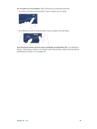 Ver um gráfico em ecrã completo: Rode o iPhone para a orientação horizontal. 
•• Ver o valor numa data ou hora específica: Toque no gráfico com um dedo. 
•• Ver a diferença no valor ao longo do tempo: Toque no gráfico com dois dedos. 
Usar iCloud para manter a lista de acções actualizada nos dispositivos iOS: vá a Definições > 
iCloud > “Documentos e dados” e, em seguida, active “Documentos e dados” (está activado por 
predefinição). Consulte iCloud na página 16. 
Capítulo 20 Bolsa 96 
 
