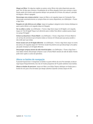 Alugar um filme: Em algumas regiões ou países, certos filmes não estão disponíveis para alu-guer. 
Tem 30 dias para começar a visualização de um filme alugado. Assim que começar a repro-dução, 
pode vê-lo tantas vezes quantas desejar num período de 24 horas. Ao caducar o período 
de aluguer, o filme é apagado. 
Descarregar uma compra anterior: toque em Mais e, em seguida, toque em Comprado. Para 
descarregar automaticamente as compras feitas em outros dispositivos, vá a Definições > iTunes 
e App Store. 
Resgatar um vale‑oferta ou um código: toque em qualquer categoria (como música), desloque-se 
para a parte inferior e, em seguida, toque em Resgatar. 
Ver ou editar a conta: vá a Definições > iTunes e App Store, toque no ID Apple e, em seguida, 
toque em “Ver ID Apple”. Toque num elemento para o editar. Para alterar a palavra-passe, toque 
no campo “ID Apple”. 
Activar ou desactivar o iTunes Match: vá a Definições > iTunes e App Store. O iTunes Match é 
um serviço de assinatura que armazena todas as músicas em iCloud, para que possa aceder a 
elas onde quer que esteja. 
Iniciar sessão com um ID Apple diferente: vá a Definições > iTunes e App Store, toque no nome 
da conta e, em seguida, toque em “Terminar sessão”. Da próxima vez que descarregar uma aplica-ção 
pode introduzir um ID Apple diferente. 
Descarregar compras através da rede móvel de dados: vá a Definições > iTunes e App Store > 
Usar dados móveis. Descarregar compras e usar o iTunes Match através da rede de dados móveis 
pode estar sujeito a custos da operadora. 
Alterar os botões de navegação 
É possível reposicionar e reorganizar os botões na parte inferior do ecrã. Por exemplo, se descar-rega 
toques frequentemente, mas não vê muitos programas de TV, pode substituir esses botões. 
Alterar os botões de percorrer: toque em Mais e em Editar. Depois, desloque um botão para o 
fundo do ecrã, para cima do botão que deseja substituir. Quando concluir, toque em OK. 
Capítulo 22 iTunes Store 99 
 