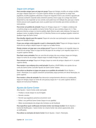 Jogue com amigos
Para convidar amigos para um jogo em grupo: Toque em Amigos, escolha um amigo, escolha
um jogo e depois toque em ••• na parte superior direita. Se o jogo permitir ou exigir mais
jogadores, escolha jogadores adicionais e toque em Seguinte. Envie o seu convite e aguarde até
as pessoas aceitarem. Quando todos estiverem prontos, inicie o jogo. Se o amigo não estiver
disponível ou não responder ao seu convite, você pode tocar em Seleção Aut. para que o Game
Center procure outro jogador para você, ou pode tocar em Convidar para tentar convidar um
outra pessoa.
Para enviar um pedido de amizade: Toque em Amigos, toque em e digite o endereço de
e-mail do amigo ou seu apelido no Game Center. Para ver seus contatos, toque em . Para
adicionar diversos amigos no mesmo pedido, digite Retorno após cada endereço. Ou toque em
qualquer nome, na página Amigos, em A-Z, Recente, Pontos ou em qualquer jogador visível em
qualquer lugar do Game Center.
Para desafiar alguém para lhe superar: Toque em uma das suas pontuações ou proezas, depois
toque em Desafiar Amigos.
O que seus amigos estão jogando e qual é o desempenho deles? Toque em Amigos, toque no
nome do seu amigo e depois toque em Jogos ou no balão Pontos.
Deseja comprar um jogo que o seu amigo possui? Toque em Amigos e, em seguida, toque no
nome do seu amigo. Toque no jogo da lista de jogos do seu amigo e, em seguida, toque em •••,
na parte superior direita.
Para fazer novas amizades: Para ver uma lista de amigos dos seus amigos, toque em Amigos,
toque no nome do seu amigo e depois toque no balão Amigos do seu amigo.
Para remover um amigo: Toque em Amigos, toque no nome do amigo e depois em •••, na parte
superior direita.
Para manter o seu endereço de e-mail privado: Desative o Perfil Público nos ajustes da sua
conta do Game Center. Consulte “Ajustes do Game Center” abaixo.
Para ativar ou desativar os jogos em grupo ou os pedidos de amizade: Vá em Ajustes >
Geral > Restrições. Se as opções estiverem acinzentadas, toque primeiro em Ativar Restrições, na
parte superior.
Para manter o clima de amizade: Para denunciar comportamento ofensivo ou inadequado,
toque em Amigos, toque no nome de uma pessoa, toque em ••• no canto superior direito e
depois em Comunicar Problema.

Ajustes do Game Center

Abra Ajustes > Game Center, onde você pode:
••

Finalizar a sessão (toque no seu ID Apple)

••

Permitir convites

••

Permitir que jogadores próximos encontrem você

••

Editar o seu perfil do Game Center (toque no seu apelido)

••

Obter recomendações de amigos dos Contatos ou do Facebook

Para especificar quais notificações do Game Center você deseja receber: Vá em Ajustes >
Central de Notificações > Game Center. Se o Game Center não estiver aparecendo, ative
as notificações.
Para alterar as restrições do Game Center: Vá em Ajustes > Geral > Restrições.

	

Capítulo 20    Game Center	

102

 