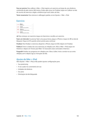 Para ser preciso: Para calibrar o Nike + iPod, registre um exercício ao longo de uma distância
conhecida de pelo menos 400 metros. Então, após tocar em Finalizar, toque em Calibrar na tela
de resumo do exercício e digite a distância que você cobriu de fato.
Tente novamente. Para retornar à calibragem padrão, vá em Ajustes > Nike + iPod.

Exercício

Já! Para começar um exercício, toque em Exercícios e escolha um exercício.
Fazer um intervalo: Se precisar fazer uma pausa breve, pegue o iPhone e toque em
bloqueio. Toque em quando estiver pronto para continuar
Finalizar: Para finalizar o exercício, desperte o iPhone, toque em

na tela de

e depois em Finalizar.

Publicar: Envie os dados dos seus exercícios ao nikeplus.com. Abra o Nike + iPod, toque em
Histórico e depois em “Enviar para Nike+” (É necessário estar conectado à Internet.)
.
Progredir! Analise seu progresso em nikeplus.com. Abra o Safari, inicie a sessão na sua conta
nikeplus.com e depois siga as instruções da tela.

Ajustes do Nike + iPod

Abra Ajustes > Nike + iPod, onde poderá ajustar configurações para:
••
••

A voz usada nos comentários de voz

••

Unidades de distância

••

Seu peso

••

	

Sua powersong

Orientação da tela bloqueada

Capítulo 30    Nike + iPod	

123

 