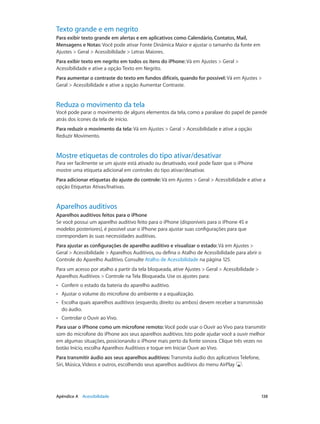 Texto grande e em negrito
Para exibir texto grande em alertas e em aplicativos como Calendário, Contatos, Mail,
Mensagens e Notas: Você pode ativar Fonte Dinâmica Maior e ajustar o tamanho da fonte em
Ajustes > Geral > Acessibilidade > Letras Maiores.
Para exibir texto em negrito em todos os itens do iPhone: Vá em Ajustes > Geral >
Acessibilidade e ative a opção Texto em Negrito.
Para aumentar o contraste do texto em fundos difíceis, quando for possível: Vá em Ajustes >
Geral > Acessibilidade e ative a opção Aumentar Contraste.

Reduza o movimento da tela

Você pode parar o movimento de alguns elementos da tela, como a paralaxe do papel de parede
atrás dos ícones da tela de início.
Para reduzir o movimento da tela: Vá em Ajustes > Geral > Acessibilidade e ative a opção
Reduzir Movimento.

Mostre etiquetas de controles do tipo ativar/desativar

Para ver facilmente se um ajuste está ativado ou desativado, você pode fazer que o iPhone
mostre uma etiqueta adicional em controles do tipo ativar/desativar.
Para adicionar etiquetas do ajuste do controle: Vá em Ajustes > Geral > Acessibilidade e ative a
opção Etiquetas Ativas/Inativas.

Aparelhos auditivos
Aparelhos auditivos feitos para o iPhone
Se você possui um aparelho auditivo feito para o iPhone (disponíveis para o iPhone 4S e
modelos posteriores), é possível usar o iPhone para ajustar suas configurações para que
correspondam às suas necessidades auditivas.
Para ajustar as configurações de aparelho auditivo e visualizar o estado: Vá em Ajustes >
Geral > Acessibilidade > Aparelhos Auditivos, ou defina o Atalho de Acessibilidade para abrir o
Controle do Aparelho Auditivo. Consulte Atalho de Acessibilidade na página 125.
Para um acesso por atalho a partir da tela bloqueada, ative Ajustes > Geral > Acessibilidade >
Aparelhos Auditivos > Controle na Tela Bloqueada. Use os ajustes para:
••

Conferir o estado da bateria do aparelho auditivo.

••

Ajustar o volume do microfone do ambiente e a equalização.

••

Escolha quais aparelhos auditivos (esquerdo, direito ou ambos) devem receber a transmissão
do áudio.

••

Controlar o Ouvir ao Vivo.

Para usar o iPhone como um microfone remoto: Você pode usar o Ouvir ao Vivo para transmitir
som do microfone do iPhone aos seus aparelhos auditivos. Isto pode ajudar você a ouvir melhor
em algumas situações, posicionando o iPhone mais perto da fonte sonora. Clique três vezes no
botão Início, escolha Aparelhos Auditivos e toque em Iniciar Ouvir ao Vivo.
Para transmitir áudio aos seus aparelhos auditivos: Transmita áudio dos aplicativos Telefone,
Siri, Música, Vídeos e outros, escolhendo seus aparelhos auditivos do menu AirPlay .

	

Apêndice A    Acessibilidade	

138

 