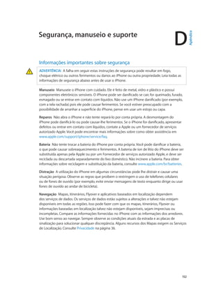 D

Informações importantes sobre segurança
ADVERTÊNCIA:  A falha em seguir estas instruções de segurança pode resultar em fogo,
choque elétrico ou outros ferimentos ou danos ao iPhone ou outra propriedade. Leia todas as
informações de segurança abaixo antes de usar o iPhone.
Manuseio  Manuseie o iPhone com cuidado. Ele é feito de metal, vidro e plástico e possui
componentes eletrônicos sensíveis. O iPhone pode ser danificado se cair, for queimado, furado,
esmagado ou se entrar em contato com líquidos. Não use um iPhone danificado (por exemplo,
com a tela rachada) pois ele pode causar ferimentos. Se você estiver preocupado com a
possibilidade de arranhar a superfície do iPhone, pense em usar um estojo ou capa.
Reparos  Não abra o iPhone e não tente repará-lo por conta própria. A desmontagem do
iPhone pode danificá-lo ou pode causar-lhe ferimentos. Se o iPhone for danificado, apresentar
defeitos ou entrar em contato com líquidos, contate a Apple ou um fornecedor de serviços
autorizado Apple. Você pode encontrar mais informações sobre como obter assistência em
www.apple.com/support/iphone/service/faq.
Bateria  Não tente trocar a bateria do iPhone por conta própria. Você pode danificar a bateria,
o que pode causar sobreaquecimento e ferimentos. A bateria de íon de lítio do iPhone deve ser
substituída apenas pela Apple ou por um Fornecedor de serviços autorizado Apple, e deve ser
reciclada ou descartada separadamente do lixo doméstico. Não incinere a bateria. Para obter
informações sobre reciclagem e substituição da bateria, consulte www.apple.com/br/batteries.
Distração  A utilização do iPhone em algumas circunstâncias pode lhe distrair e causar uma
situação perigosa. Observe as regras que proíbem o restringem o uso de telefones celulares
ou de fones de ouvido (por exemplo, evite enviar mensagens de texto enquanto dirige ou usar
fones de ouvido ao andar de bicicleta).
Navegação  Mapas, itinerários, Flyover e aplicativos baseados em localização dependem
dos serviços de dados. Os serviços de dados estão sujeitos a alterações e talvez não estejam
disponíveis em todas as regiões. Isso pode fazer com que os mapas, itinerários, Flyover ou
informações baseadas em localização talvez não estejam disponíveis, sejam imprecisas ou
incompletas. Compare as informações fornecidas no iPhone com as informações dos arredores.
Use bom senso ao navegar. Sempre observe as condições atuais da estrada e as placas de
sinalização para solucionar qualquer discrepância. Alguns recursos dos Mapas exigem os Serviços
de Localização. Consulte Privacidade na página 36.

		

152

Apêndice

Segurança, manuseio e suporte

 