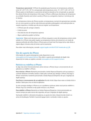 Temperatura operacional  O iPhone foi projetado para funcionar em temperaturas ambiente
entre 32° e 95° F (0° e 35° C) e armazenado sob temperaturas entre -4° e 113° F (-20° e 45° C). O
iPhone pode ser danificado e a autonomia da bateria reduzida se for armazenado ou operado
fora destes limites de temperatura. Evite expor o iPhone a diferenças dramáticas de temperatura
ou umidade. Quando você estiver usando o iPhone ou carregando a bateria, é normal que ele
se aqueça.
Se a temperatura interna do iPhone exceder as temperaturas normais de operação (por exemplo,
em um carro quente ou sob luz solar direta por períodos prolongados), você pode perceber as
reações seguintes, à medida que ele procura regular sua temperatura:
••

O iPhone para de carregar a bateria.

••

A tela escurece.

••

Uma tela de aviso de temperatura aparece.

••

Alguns aplicativos podem se fechar.

Importante:  Talvez você não possa usar o iPhone enquanto o aviso de temperatura estiver sendo
exibido. Se o iPhone não puder regular sua temperatura interna, ele entrará em um modo de
repouso profundo até esfriar. Mova o iPhone para um local mais frio, longe da luz solar direta, e
espere alguns minutos antes de tentar usá-lo novamente.
Para obter mais informações, consulte support.apple.com/kb/HT2101?viewlocale=pt_BR.

Site de suporte do iPhone

Informações de suporte abrangentes estão disponíveis no site
www.apple.com/br/support/iphone. Para obter o suporte personalizado da Apple (não
disponível em todas as regiões), consulte www.apple.com/br/support/contact.

Reinicie ou redefina o iPhone

Se algo não estiver funcionando bem, tente reiniciar o iPhone, forçar o encerramento de um
aplicativo ou redefinir o iPhone.
Para reiniciar o iPhone: Mantenha pressionado o botão Repouso/Despertar até que apareça o
controle deslizante vermelho. Deslize o dedo pelo controle para desligar o iPhone. Para ligar o
iPhone novamente, mantenha pressionado o botão Repouso/Despertar até que o logotipo da
Apple apareça.
Para forçar o encerramento de um aplicativo: Na tela inicial, clique duas vezes no botão Início e
deslize o dedo para cima na tela do aplicativo.
Se não conseguir desligar o iPhone ou se o problema continuar, talvez você precise redefinir o
iPhone. Faça isso somente se não puder reiniciar o seu iPhone.
Para redefinir o iPhone: Mantenha os botões Repouso/Despertar e Início pressionados ao
mesmo tempo por pelo menos dez segundos, até que o logotipo da Apple apareça.
Você pode redefinir o dicionário de palavras, os ajustes de rede, o leiaute da tela inicial e os
avisos de localização. Também é possível apagar todo o conteúdo e todos os ajustes.

	

Apêndice D    Segurança, manuseio e suporte	

155

 