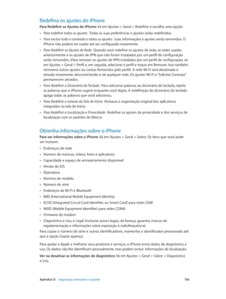 Redefina os ajustes do iPhone
Para Redefinir os Ajustes do iPhone: Vá em Ajustes > Geral > Redefinir e escolha uma opção:
••

Para redefinir todos os ajustes:  Todas as suas preferências e ajustes serão redefinidos.

••

Para excluir todo o conteúdo e todos os ajustes:  Suas informações e ajustes serão removidos. O
iPhone não poderá ser usado até ser configurado novamente.

••

Para Redefinir os Ajustes de Rede:  Quando você redefine os ajustes de rede, as redes usadas
anteriormente e os ajustes de VPN que não foram instalados por um perfil de configuração
serão removidos. (Para remover os ajustes de VPN instalados por um perfil de configuração, vá
em Ajustes > Geral > Perfil e, em seguida, selecione o perfil e toque em Remover. Isso também
removerá outros ajustes ou contas fornecidos pelo perfil). A rede Wi-Fi será desativada e
ativada novamente, desconectando-o de qualquer rede. Os ajustes Wi-Fi e “Solicitar Conexão”
permanecem ativados.

••

Para Redefinir o Dicionário do Teclado:  Para adicionar palavras ao dicionário do teclado, rejeite
as palavras que o iPhone sugere enquanto você digita. A redefinição do dicionário do teclado
apaga todas as palavras que você adicionou.

••

Para Redefinir o Leiaute da Tela de Início:  Restaura a organização original dos aplicativos
integrados na tela de Início.

••

Para Redefinir a Localização e Privacidade:  Redefine os ajustes de privacidade e dos serviços de
localização com os padrões de fábrica.

Obtenha informações sobre o iPhone
Para ver informações sobre o iPhone: Vá em Ajustes > Geral > Sobre. Os itens que você pode
ver incluem:
••

Endereços de rede

••

Número de músicas, vídeos, fotos e aplicativos

••

Capacidade e espaço de armazenamento disponível

••

Versão do iOS

••

Operadora

••

Número de modelo

••

Número de série

••

Endereços de Wi-Fi e Bluetooth

••

IMEI (International Mobile Equipment Identity)

••

ICCID (Integrated Circuit Card Identifier, ou Smart Card) para redes GSM

••

MEID (Mobile Equipment Identifier) para redes CDMA

••

Firmware do modem

Diagnóstico e Uso, e Legal (inclusive avisos legais, de licença, garantia, marcas de
regulamentação e informações sobre exposição à radiofrequência)
Para copiar o número de série e outros identificadores, mantenha o identificador pressionado até
que a opção Copiar apareça.
••

Para ajudar a Apple a melhorar seus produtos e serviços, o iPhone envia dados de diagnóstico e
uso. Os dados não lhe identificam pessoalmente, mas podem incluir informações de localização.
Ver ou desativar as informações de diagnóstico: Vá em Ajustes > Geral > Sobre > Diagnóstico
e Uso.

	

Apêndice D    Segurança, manuseio e suporte	

156

 