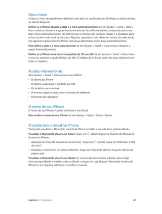 Data e hora

A data e a hora são geralmente definidas com base na sua localização. Verifique se estão corretas,
na tela de bloqueio.
Definir se o iPhone atualiza a data e a hora automaticamente: Vá em Ajustes > Geral > Data e
Hora e ative ou desative a opção Automaticamente. Se o iPhone estiver configurado para atualizar a hora automaticamente, ele determinará o horário pela conexão celular e o atualizará para
o fuso horário onde você se encontra. Algumas operadoras não oferecem horário da rede, então
em algumas regiões talvez o iPhone não possa determinar a hora local automaticamente.
Para definir a data e a hora manualmente: Vá em Ajustes > Geral > Data e Hora e desative a
opção Automaticamente.
Definir se o iPhone deve mostrar o padrão de 12h ou 24h: Vá em Ajustes > Geral > Data e Hora
e ative ou desative a opção Relógio de 24h. (O relógio de 24 horas pode não estar disponível em
todas as regiões.)

Ajustes internacionais

Abra Ajustes > Geral > Internacional para definir:
••

O idioma do iPhone

••

O idioma usado para o Controle por Voz

••

Os teclados que você usa

••

O formato regional (data, hora e número de telefone)

••

O formato do calendário

O nome do seu iPhone

O nome do seu iPhone é usado no iTunes e no iCloud.
Para mudar o nome do seu iPhone: Vá em Ajustes > Geral > Sobre > Nome.

Visualize este manual no iPhone

Você pode visualizar o Manual do Usuário do iPhone no Safari e no aplicativo gratuito iBooks.
Visualizar o Manual do Usuário no Safari: Toque em
Usuário do iPhone.

, depois toque no favorito do Manual do

••

Adicionar um ícone do manual na tela de Início:  Toque em
de Início”
.

, depois toque em “Adicionar à Tela

••

Visualizar o manual em um idioma diferente:  Toque em “Trocar de Idioma” na parte inferior da
página web.

Visualizar o Manual do Usuário no iBooks: Se você ainda não instalou o iBooks, abra a App
Store, busque iBooks e instale-o. Abra o iBooks e toque em Loja. Busque “Manual do Usuário do
iPhone” e, em seguida, selecione e transfira o manual.

	

Capítulo 2    Introdução	

20

 