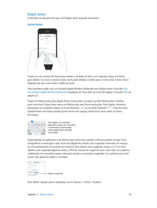 Digite texto

O teclado na tela permite que você digite texto quando necessário.

Insira texto
09:41

Toque em um campo de texto para revelar o teclado na tela e, em seguida, toque em letras
para digitar. Se tocar na tecla errada, você pode deslizar o dedo para a tecla certa. A letra não é
digitada até que você retire o dedo da tecla.
Você também pode usar um teclado Apple Wireless Keyboard para digitar texto. Consulte Use
um teclado Apple Wireless Keyboard na página 26. Para ditar ao invés de digitar, consulte Dite na
página 27.
Toque em Maiúsculas para digitar letras maiúsculas ou toque na tecla Maiúsculas e deslize
para uma letra. Toque duas vezes em Maiúsculas para fixar maiúsculas. Para digitar números,
pontuação ou símbolos, toque na tecla Números
ou na tecla Símbolos
. Para terminar
rapidamente uma frase usando ponto final e um espaço, basta tocar duas vezes na barra
de espaço.
Para digitar um caractere
alternativo, toque em uma tecla
e mantenha-a pressionada,
então deslize para escolher
uma opção.

Dependendo do aplicativo e do idioma que você está usando, o iPhone poderá corrigir erros
ortográficos e antecipar o que você está digitando. Aceite uma sugestão inserindo um espaço
ou uma pontuação ou tocando em retorno. Para rejeitar uma sugestão, toque no “x” Se você
.
rejeitar uma sugestão algumas vezes, o iPhone cessará de sugeri-la. Caso você veja uma palavra
sublinhada em vermelho, toque nela para revelar as correções sugeridas. Se a palavra que você
quiser não aparecer, digite a correção.

Palavra sugerida

Para definir opções para a digitação, vá em Ajustes > Geral > Teclado.

	

Capítulo 3    Noções básicas	

25

 