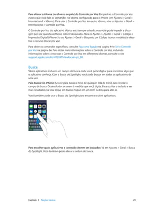 Para alterar o idioma (ou dialeto ou país) do Controle por Voz: Por padrão, o Controle por Voz
espera que você fale os comandos no idioma configurado para o iPhone (em Ajustes > Geral >
Internacional > Idioma). Para usar o Controle por Voz em outro idioma, abra os Ajustes > Geral >
Internacional > Controle por Voz.
O Controle por Voz do aplicativo Música está sempre ativado, mas você pode impedir a discagem por voz quando o iPhone estiver bloqueado. Abra os Ajustes > Ajustes > Geral > Código e
Impressão Digital (iPhone 5s) ou Ajustes > Geral > Bloqueio por Código (outros modelos) e desative o recurso Discar por Voz.
Para obter os comandos específicos, consulte Faça uma ligação na página 44 e Siri e Controle
por Voz na página 66. Para obter mais informações sobre o Controle por Voz, incluindo
informações sobre como usar o Controle por Voz em diferentes idiomas, consulte o site
support.apple.com/kb/HT3597?viewlocale=pt_BR.

Busca

Vários aplicativos incluem um campo de busca onde você pode digitar para encontrar algo que
o aplicativo conheça. Com a Busca do Spotlight, você pode buscar em todos os aplicativos de
uma vez.
Para buscar no iPhone: Arraste para baixo o meio de qualquer tela de Início para revelar o
campo de busca. Os resultados ocorrem à medida que você digita. Para ocultar o teclado e ver
mais resultados na tela, toque em Buscar. Toque em um item da lista para abri-lo.
Você também pode usar a Busca do Spotlight para encontrar e abrir aplicativos.

Para escolher quais aplicativos e conteúdo devem ser buscados: Vá em Ajustes > Geral > Busca
do Spotlight. Você também pode alterar a ordem de busca.

	

Capítulo 3    Noções básicas	

29

 
