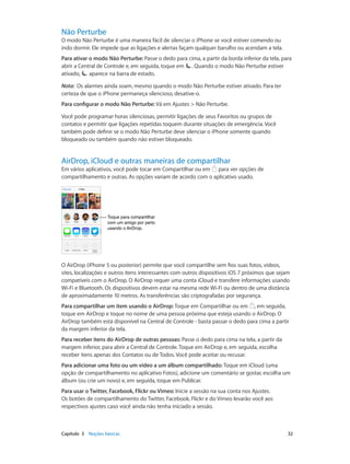 Não Perturbe

O modo Não Perturbe é uma maneira fácil de silenciar o iPhone se você estiver comendo ou
indo dormir. Ele impede que as ligações e alertas façam qualquer barulho ou acendam a tela.
Para ativar o modo Não Perturbe: Passe o dedo para cima, a partir da borda inferior da tela, para
abrir a Central de Controle e, em seguida, toque em . Quando o modo Não Perturbe estiver
ativado,
aparece na barra de estado.
Nota:  Os alarmes ainda soam, mesmo quando o modo Não Perturbe estiver ativado. Para ter
certeza de que o iPhone permaneça silencioso, desative-o.
Para configurar o modo Não Perturbe: Vá em Ajustes > Não Perturbe.
Você pode programar horas silenciosas, permitir ligações de seus Favoritos ou grupos de
contatos e permitir que ligações repetidas toquem durante situações de emergência. Você
também pode definir se o modo Não Perturbe deve silenciar o iPhone somente quando
bloqueado ou também quando não estiver bloqueado.

AirDrop, iCloud e outras maneiras de compartilhar

Em vários aplicativos, você pode tocar em Compartilhar ou em para ver opções de
compartilhamento e outras. As opções variam de acordo com o aplicativo usado.

Toque para compartilhar
com um amigo por perto
usando o AirDrop.

O AirDrop (iPhone 5 ou posterior) permite que você compartilhe sem fios suas fotos, vídeos,
sites, localizações e outros itens interessantes com outros dispositivos iOS 7 próximos que sejam
compatíveis com o AirDrop. O AirDrop requer uma conta iCloud e transfere informações usando
Wi-Fi e Bluetooth. Os dispositivos devem estar na mesma rede Wi-Fi ou dentro de uma distância
de aproximadamente 10 metros. As transferências são criptografadas por segurança.
Para compartilhar um item usando o AirDrop: Toque em Compartilhar ou em , em seguida,
toque em AirDrop e toque no nome de uma pessoa próxima que esteja usando o AirDrop. O
AirDrop também está disponível na Central de Controle - basta passar o dedo para cima a partir
da margem inferior da tela.
Para receber itens do AirDrop de outras pessoas: Passe o dedo para cima na tela, a partir da
margem inferior, para abrir a Central de Controle. Toque em AirDrop e, em seguida, escolha
receber itens apenas dos Contatos ou de Todos. Você pode aceitar ou recusar.
Para adicionar uma foto ou um vídeo a um álbum compartilhado: Toque em iCloud (uma
opção de compartilhamento no aplicativo Fotos), adicione um comentário se gostar, escolha um
álbum (ou crie um novo) e, em seguida, toque em Publicar.
Para usar o Twitter, Facebook, Flickr ou Vimeo: Inicie a sessão na sua conta nos Ajustes.
Os botões de compartilhamento do Twitter, Facebook, Flickr e do Vimeo levarão você aos
respectivos ajustes caso você ainda não tenha iniciado a sessão.

	

Capítulo 3    Noções básicas	

32

 