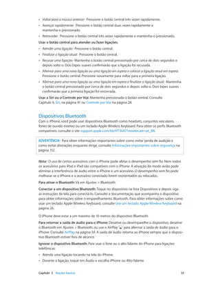 ••

Voltar para a música anterior: Pressione o botão central três vezes rapidamente.

••

Avançar rapidamente: Pressione o botão central duas vezes rapidamente e
mantenha-o pressionado.

••

Retroceder: Pressione o botão central três vezes rapidamente e mantenha-o pressionado.

Usar o botão central para atender ou fazer ligações.
••

Atender uma ligação: Pressione o botão central.

••

Finalizar a ligação atual: Pressione o botão central.

••

Recusar uma ligação: Mantenha o botão central pressionado por cerca de dois segundos e
depois solte-o. Dois bipes suaves confirmarão que a ligação foi recusada.

••

Alternar para uma nova ligação ou uma ligação em espera e colocar a ligação atual em espera:
Pressione o botão central. Pressione novamente para voltar para a primeira ligação.

••

Alternar para uma nova ligação ou uma ligação em espera e finalizar a ligação atual: Mantenha
o botão central pressionado por cerca de dois segundos e depois solte-o. Dois bipes suaves
confirmarão que a primeira ligação foi encerrada.

Usar a Siri ou o Controle por Voz: Mantenha pressionado o botão central. Consulte
Capítulo 4, Siri, na página 41 ou Controle por Voz na página 28.

Dispositivos Bluetooth

Com o iPhone, você pode usar dispositivos Bluetooth como headsets, conjuntos veiculares,
fones de ouvido estéreo ou um teclado Apple Wireless Keyboard. Para obter os perfis Bluetooth
compatíveis, consulte o site support.apple.com/kb/HT3647?viewlocale=pt_BR.
ADVERTÊNCIA:  Para obter informações importantes sobre como evitar perda de audição e
como evitar distrações enquanto dirige, consulte Informações importantes sobre segurança na
página 152.
Nota:  O uso de certos acessórios com o iPhone pode afetar o desempenho sem fio. Nem todos
os acessórios para iPod e iPad são compatíveis com o iPhone. A ativação do modo avião pode
eliminar a interferência de áudio entre o iPhone e um acessório. O desempenho sem fio pode
melhorar se o iPhone e o acessório conectado forem reorientados ou relocados.
Para ativar o Bluetooth: Vá em Ajustes > Bluetooth.
Conectar a um dispositivo Bluetooth: Toque no dispositivo na lista Dispositivos e depois siga
as instruções da tela para conectá-lo. Consulte a documentação que acompanha o dispositivo
para obter informações sobre o emparelhamento Bluetooth. Para obter informações sobre como
usar um teclado Apple Wireless Keyboard, consulte Use um teclado Apple Wireless Keyboard na
página 26.
O iPhone deve estar a um máximo de 10 metros do dispositivo Bluetooth.
Para retornar a saída de áudio para o iPhone: Desative ou desemparelhe o dispositivo, desative
o Bluetooth em Ajustes > Bluetooth, ou use o AirPlay
para alternar a saída de áudio para o
iPhone. Consulte AirPlay na página 34. A saída de áudio retorna ao iPhone sempre que o dispositivo Bluetooth estiver fora de alcance.
Ignorar o dispositivo Bluetooth: Para usar o fone ou o alto-falante do iPhone para ligações
telefônicas:
••
••

	

Atenda uma ligação tocando na tela do iPhone.
Durante a ligação, toque em Áudio e escolha iPhone ou Alto-falante.

Capítulo 3    Noções básicas	

35

 