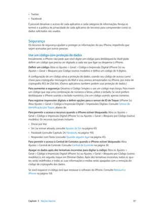 ••

Twitter

••

Facebook

É possível desativar o acesso de cada aplicativo a cada categoria de informações. Reveja os
termos e a política de privacidade de cada aplicativo de terceiros para compreender como os
dados solicitados são usados.

Segurança

Os recursos de segurança ajudam a proteger as informações do seu iPhone, impedindo que
sejam acessadas por outras pessoas.

Use um código com proteção de dados
Inicialmente, o iPhone não pede que você digite um código para desbloqueá-lo. Você pode
definir um código que precisa ser digitado a cada vez que ligar ou despertar o iPhone.
Definir um código: Abra os Ajustes > Geral > Código e Impressão Digital (iPhone 5s) ou
Ajustes > Geral > Bloqueio por Código (outros modelos) e defina um código de 4 dígitos.
A configuração de um código ativa a proteção de dados, usando seu código de acesso como
chave para criptografar mensagens do Mail e seus anexos armazenados no iPhone, por meio de
criptografia AES de 256 bits. (Outros aplicativos também podem usar proteção de dados.)
Para aumentar a segurança: Desative o Código Simples e use um código mais longo. Para inserir
um código que seja uma combinação de números e letras, utilize o teclado. Se você preferir
desbloquear o iPhone usando o teclado numérico, crie um código usando apenas números.
Para registrar impressões digitais e definir opções para o sensor de ID de Toque: (iPhone 5s)
Abra Ajustes > Geral > Código e Impressão Digital > Impressões Digitais. Consulte Sensor de
Identificação por Toque, abaixo de.
Para permitir o acesso a recursos quando o iPhone estiver bloqueado: Abra os Ajustes >
Geral > Código e Impressão Digital (iPhone 5s) ou Ajustes > Geral > Bloqueio por Código (outros
modelos). Os recursos opcionais incluem:
••

Discar por Voz

••

Siri (se estivar ativada, consulte Ajustes da Siri na página 43)

••

Passbook (consulte Capítulo 24, Passbook, na página 110).

••

Responder com Texto (consulte Quando alguém ligar na página 45).

Para permitir o acesso à Central de Contatos quando o iPhone estiver bloqueado: Abra
Ajustes > Central de Controle. Consulte Central de Controle na página 30.
Apagar os dados após dez tentativas incorretas para digitar o código: Abra os Ajustes >
Geral > Código e Impressão Digital (iPhone 5s) ou Ajustes > Geral > Bloqueio por Código (outros
modelos) e, em seguida, toque em Eliminar Dados. Após dez tentativas incorretas, todos os ajustes serão redefinidos e todas as suas informações e mídias serão apagadas com a remoção do
código de criptografia dos dados.
Se você esquecer o código, terá que restaurar o software do iPhone. Consulte Restaure o
iPhone na página 158.

	

Capítulo 3    Noções básicas	

37

 