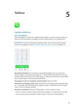 Telefone

5

Ligações telefônicas
Faça uma ligação
Fazer uma ligação no iPhone é tão simples quanto escolher um número em seus contatos ou
tocar em um de seus favoritos ou ligações recentes. Ou basta pedir ao Siri “call Bob Jones”
.
ADVERTÊNCIA:  Para obter informações importantes sobre como evitar distrações enquanto
estiver em uma ligação, consulte Informações importantes sobre segurança na página 152.

Para adicionar favoritos: Com os Favoritos, você pode fazer ligações com um toque. Para
adicionar alguém à sua lista Favoritos, toque em . Você também pode adicionar nomes aos
Favoritos a partir dos Contatos. Em Contatos, toque em Adicionar aos Favoritos na parte inferior
de um cartão e toque no número que será adicionado.
Para apagar um nome ou reorganizar sua lista Favoritos: Toque em Editar.
Para retornar uma ligação recente: Toque em Recentes e, em seguida, toque na ligação. Toque
em
para obter mais informações sobre a ligação ou sobre o chamador. Um aviso vermelho
indica o número de ligações perdidas.
Para discar manualmente: Toque em Teclado, digite o número e toque em Ligar.
••

Colar um número no teclado:  Toque na tela acima do teclado e, em seguida, toque em Colar.

••

Inserir uma pausa suave (2 segundos):  Toque na tecla “*” até que uma vírgula apareça.

		

44

 