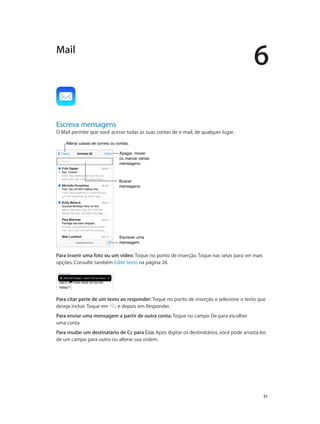 6

Mail

Escreva mensagens

O Mail permite que você acesse todas as suas contas de e-mail, de qualquer lugar.
Alterar caixas de correio ou contas.
Apagar, mover
ou marcar várias
mensagens.

Buscar
mensagens.

Escrever uma
mensagem.

Para inserir uma foto ou um vídeo: Toque no ponto de inserção. Toque nas setas para ver mais
opções. Consulte também Edite texto na página 26.

Para citar parte de um texto ao responder: Toque no ponto de inserção e selecione o texto que
deseja incluir. Toque em
e depois em Responder.
Para enviar uma mensagem a partir de outra conta: Toque no campo De para escolher
uma conta.
Para mudar um destinatário de Cc para Cco: Após digitar os destinatários, você pode arrastá-los
de um campo para outro ou alterar sua ordem.

		

51

 