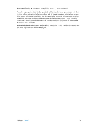 Para definir o limite de volume: Vá em Ajustes > Música > Limite do Volume.
Nota:  Em alguns países da União Europeia (UE), o iPhone pode indicar quando você está definindo o volume acima do nível recomendado pela UE para a segurança auditiva. Para aumentar o volume além desse nível, talvez seja necessário soltar o controle de volume brevemente.
Para limitar o volume máximo do headset para este nível, vá para Ajustes > Música > Limite
de Volume e ative o Limite de Volume da UE. Para evitar mudanças no limite do volume, vá e,
Ajustes > Geral > Restrições.
Para impedir alterações no limite do volume: Vá em Ajustes > Geral > Restrições > Limite do
Volume e toque em Não Permitir Alterações.

	

Capítulo 8    Música	

68

 