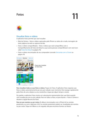 11

Fotos

Visualize fotos e vídeos

O aplicativo Fotos permite que você visualize:
••

Rolo da Câmera – fotos e vídeos capturados pelo iPhone ou salvos de e-mails, mensagens de
texto, páginas da web ou capturas de tela.

••

Fotos e vídeos compartilhados – fotos e vídeos que você compartilhou com o
Compartilhamento de Fotos do iCloud ou que outras pessoas compartilharam com você (consulte Fotos Via iCloud na página 76)

••

Fotos e vídeos sincronizados do seu computador (consulte Sincronize com o iTunes na
página 19)

Toque para visualizar
em tela cheia.

Para visualizar todas as suas fotos e vídeos: Toque em Fotos. O aplicativo Fotos organiza suas
fotos e vídeos automaticamente por ano, por coleção e por momento. Para navegar rapidamente
pelas fotos de uma coleção ou ano, mantenha o toque por algum tempo e arraste.
Por padrão, o aplicativo Fotos mostra um subconjunto representativo das suas fotos quando
você visualiza por ano ou por coleção. Para ver todas as fotos, vá para Ajustes > Fotos e Câmera e
desative a opção Resumo de Fotos.
Para ver por eventos ou por rostos: Os álbuns sincronizados com o iPhoto 8.0 ou versões
posteriores, ou com o Aperture v3.0.2 ou versões posteriores podem ser visualizadas por eventos
ou por rostos. Toque em Álbuns e, em seguida, role para encontrar Eventos ou Rostos.

		

75

 