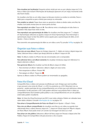 Para visualizar por localização: Enquanto estiver vendo por ano ou por coleção, toque em . As
fotos e vídeos que incluem informações de localização aparecem em um mapa, mostrando onde
elas foram tiradas.
Ao visualizar uma foto ou um vídeo, toque na tela para mostrar ou ocultar os controles. Passe o
dedo para a esquerda ou para a direita para avançar ou retroceder.
Para ampliar ou reduzir: Toque duas vezes ou aproxime e afaste os dedos sobre uma foto. Ao
ampliar, você pode arrastar para ver outras partes da foto.
Para reproduzir um vídeo: Toque em . Para alternar entre a visualização em tela cheia e a
ajustada à tela, toque duas vezes na tela.
Para reproduzir uma apresentação de slides: Ao visualizar uma foto, toque em e depois
em Apresentação. Selecione as opções e toque em Iniciar Apresentação. Para interromper a
apresentação, toque na tela. Para definir outras opções para a apresentação de slides, vá em
Ajustes > Fotos e Câmera.
Para transmitir uma apresentação de slides ou um vídeo a uma TV, consulte AirPlay na página 34.

Organize suas fotos e vídeos
Para criar um novo álbum: Toque em Amigos, toque em , digite um nome e depois toque em
Salvar. Selecione fotos e vídeos que deseja adicionar ao álbum e toque em OK.
Nota:  Os álbuns criados no iPhone não são sincronizados com o computador.
Para adicionar itens a um álbum existente: Ao visualizar miniaturas, toque em Adicionar A e
depois selecione o álbum.
Para gerenciar álbuns: Ao visualizar sua lista de álbuns, toque em Editar.
••

Para renomear um álbum:  Selecione o álbum e digite um novo nome.

••

Para reorganizar os álbuns:  Arraste

.

Para apagar um álbum:  Toque em .
Apenas os álbuns criados no iPhone podem ser renomeados ou apagados.
••

Fotos Via iCloud

Compartilhe fotos e vídeos com pessoas escolhidas por você. Amigos que você escolheu
e que possuem uma conta do iCloud - e o iOS 6 ou posterior, ou o OS X Mountain Lion ou
posterior - podem participar do seu compartilhamento, ver as fotos que você adicionou e deixar
comentários. Se eles possuem o iOS 7, eles podem adicionar suas próprias fotos e vídeos ao
compartilhamento. Você também pode publicar o seu compartilhamento em um site público
onde todos podem visualizá-lo.
Nota:  As Fotos Via iCloud funcionam por Wi-Fi e por redes celulares. Podem ser cobradas taxas
sobre dados celulares. Consulte Informações de uso na página 157.
Para ativar o Compartilhamento de Fotos via iCloud: Vá em Ajustes > iCloud > Fotos.
Para criar um álbum compartilhado: Ao visualizar uma foto ou um vídeo, ou quando tiver
selecionado fotos e vídeos diversos, toque em , toque em iCloud, toque em Álbum e depois
em Novo Álbum. Você pode enviar um convite via mensagem de texto ou e-mail.
Para ativar um site público: Selecione o álbum de fotos, toque em Pessoas e depois ative Site
Público. Toque em Compartilhar Link para anunciar o site, se quiser.

	

Capítulo 11    Fotos	

76

 