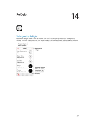 14

Relógio

Visão geral do Relógio

O primeiro relógio exibe a hora de acordo com a sua localização quando você configurou o
iPhone. Adicione outros relógios para mostrar a hora em outras cidades grandes e fusos horários.
Apagar relógios ou
alterar a ordem.
Adicionar um
relógio.

Visualizar relógios,
definir um alarme,
cronometrar um
evento ou definir
um timer.

		

87

 