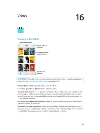 16

Vídeos

Visão geral dos Vídeos
Adicionar à biblioteca.
Apagar vídeos da
biblioteca.

Toque em um vídeo
para reproduzi-lo.

Escolher uma
categoria.

ADVERTÊNCIA:  Para obter informações importantes sobre como evitar a perda de audição, consulte Informações importantes sobre segurança na página 152.
Para assistir um vídeo: Toque no vídeo na lista de vídeos.
E os vídeos gravados no iPhone? Abra o aplicativo Fotos.
Transmitir ou transferir? Se
aparecer na miniatura de um vídeo, você pode visualizá-lo sem
transferi-lo para o iPhone, contanto que tenha uma conexão à Internet. Para transferir o vídeo
para o iPhone para que possa visualizá-lo sem usar uma conexão Wi-Fi ou de celular, toque em
nos detalhes do vídeo.
Está procurando podcasts ou vídeos do iTunes U? Transfira o aplicativo gratuito Podcasts ou o
aplicativo iTunes U da App Store.
Para definir um timer de repouso: Abra o aplicativo Relógio e toque em Timer, depois passe o
dedo para cima ou para baixo para definir o número de horas e minutos. Toque em Ao Terminar
e escolha Parar Reprodução, toque em Definir e depois toque em Iniciar.

		

92

 