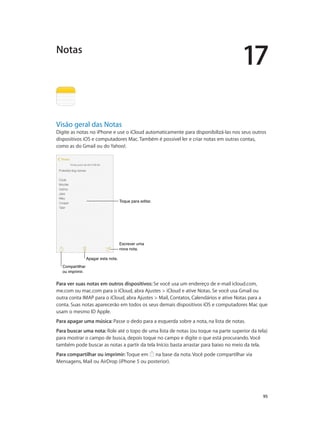 17

Notas

Visão geral das Notas

Digite as notas no iPhone e use o iCloud automaticamente para disponibilizá-las nos seus outros
dispositivos iOS e computadores Mac. Também é possível ler e criar notas em outras contas,
como as do Gmail ou do Yahoo!.

Toque para editar.

Escrever uma
nova nota.
Apagar esta nota.
Compartilhar
ou imprimir.

Para ver suas notas em outros dispositivos: Se você usa um endereço de e-mail icloud.com,
me.com ou mac.com para o iCloud, abra Ajustes > iCloud e ative Notas. Se você usa Gmail ou
outra conta IMAP para o iCloud, abra Ajustes > Mail, Contatos, Calendários e ative Notas para a
conta. Suas notas aparecerão em todos os seus demais dispositivos iOS e computadores Mac que
usam o mesmo ID Apple.
Para apagar uma música: Passe o dedo para a esquerda sobre a nota, na lista de notas.
Para buscar uma nota: Role até o topo de uma lista de notas (ou toque na parte superior da tela)
para mostrar o campo de busca, depois toque no campo e digite o que está procurando. Você
também pode buscar as notas a partir da tela Início: basta arrastar para baixo no meio da tela.
Para compartilhar ou imprimir: Toque em na base da nota. Você pode compartilhar via
Mensagens, Mail ou AirDrop (iPhone 5 ou posterior).

		

95

 
