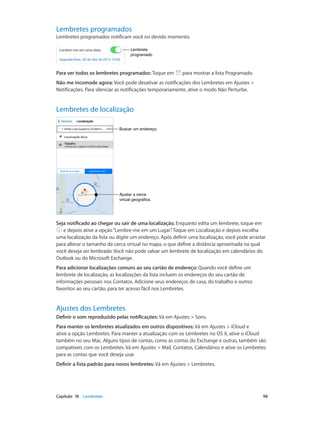 Lembretes programados

Lembretes programados notificam você no devido momento.
Lembrete
programado

Para ver todos os lembretes programados: Toque em

para mostrar a lista Programado.

Não me incomode agora: Você pode desativar as notificações dos Lembretes em Ajustes >
Notificações. Para silenciar as notificações temporariamente, ative o modo Não Perturbe.

Lembretes de localização
Buscar um endereço.

Ajustar a cerca
virtual geográfica.

Seja notificado ao chegar ou sair de uma localização. Enquanto edita um lembrete, toque em
e depois ative a opção “Lembre-me em um Lugar” Toque em Localização e depois escolha
.
uma localização da lista ou digite um endereço. Após definir uma localização, você pode arrastar
para alterar o tamanho da cerca virtual no mapa, o que define a distância aproximada na qual
você deseja ser lembrado. Você não pode salvar um lembrete de localização em calendários do
Outlook ou do Microsoft Exchange.
Para adicionar localizações comuns ao seu cartão de endereço: Quando você define um
lembrete de localização, as localizações da lista incluem os endereços do seu cartão de
informações pessoais nos Contatos. Adicione seus endereços de casa, do trabalho e outros
favoritos ao seu cartão, para ter acesso fácil nos Lembretes.

Ajustes dos Lembretes
Definir o som reproduzido pelas notificações: Vá em Ajustes > Sons.
Para manter os lembretes atualizados em outros dispositivos: Vá em Ajustes > iCloud e
ative a opção Lembretes. Para manter a atualização com os Lembretes no OS X, ative o iCloud
também no seu Mac. Alguns tipos de contas, como as contas do Exchange e outras, também são
compatíveis com os Lembretes. Vá em Ajustes > Mail, Contatos, Calendários e ative os Lembretes
para as contas que você deseja usar.
Definir a lista padrão para novos lembretes: Vá em Ajustes > Lembretes.

	

Capítulo 18    Lembretes	

98

 