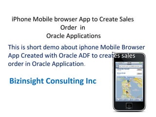 iPhone Mobile browser App to Create Sales
Order in
Oracle Applications
This is short demo about iphone Mobile Browser
App Created with Oracle ADF to creates sales
order in Oracle Application.
Bizinsight Consulting Inc
 