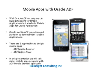 Mobile Apps with Oracle ADF
• With Oracle ADF not only we can
build Extensions for Oracle
Applications but also build Mobile
Apps for Oracle Application
• Oracle mobile ADF provides rapid
platform to development Mobile
Applications.
• There are 2 approaches to design
mobile apps
– ADF Mobile Browser
– ADF Native Client
• In this presentation we will talk
about mobile apps designed with
ADF Mobile browser approach.
Bizinsight Consulting Inc
 