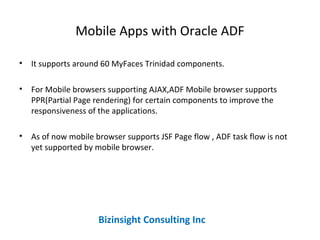 Mobile Apps with Oracle ADF
• It supports around 60 MyFaces Trinidad components.
• For Mobile browsers supporting AJAX,ADF Mobile browser supports
PPR(Partial Page rendering) for certain components to improve the
responsiveness of the applications.
• As of now mobile browser supports JSF Page flow , ADF task flow is not
yet supported by mobile browser.
Bizinsight Consulting Inc
 