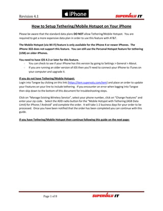 Revision 4.1

          How to Setup Tethering/Mobile Hotspot on Your iPhone
Please be aware that the standard data plans DO NOT allow Tethering/Mobile Hotspot. You are
required to get a more expensive data plan in order to use this feature with AT&T.

The Mobile Hotspot (via Wi-Fi) feature is only available for the iPhone 4 or newer iPhones. The
iPhone 3GS does not support this feature. You can still use the Personal Hotspot feature for tethering
(USB) on older iPhones.

You need to have iOS 4.3 or later for this feature.
   - You can check to see if your iPhone has this version by going to Settings > General > About.
   - If you are running an older version of iOS then you’ll need to connect your iPhone to iTunes on
       your computer and upgrade it.

If you do not have Tethering/Mobile Hotspot:
Login into Tangoe by clicking on this link (https://tem.supervalu.com/tem) and place an order to update
your Features on your line to include tethering. If you encounter an error when logging into Tangoe
then skip down to the bottom of this document for troubleshooting steps.

Click on “Manage Existing Wireless Service”, select your phone number, click on “Change Features” and
enter your zip code. Select the ADD radio button for the “Mobile Hotspot with Tethering (4GB Data
Limit) for iPhone / Android” and complete the order. It will take 1-2 business days for your order to be
processed. Once you have been notified that the order has been completed you can continue with this
guide.

If you have Tethering/Mobile Hotspot then continue following this guide on the next page:




                    Page 1 of 8
 