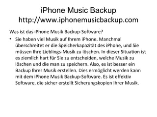 iPhone Music Backup
http://www.iphonemusicbackup.com
Was ist das iPhone Musik Backup-Software?
• Sie haben viel Musik auf Ihrem iPhone. Manchmal
überschreitet er die Speicherkapazität des iPhone, und Sie
müssen Ihre Lieblings-Musik zu löschen. In dieser Situation ist
es ziemlich hart für Sie zu entscheiden, welche Musik zu
löschen und die man zu speichern. Also, es ist besser ein
Backup Ihrer Musik erstellen. Dies ermöglicht werden kann
mit dem iPhone Musik Backup-Software. Es ist effektiv
Software, die sicher erstellt Sicherungskopien Ihrer Musik.
 