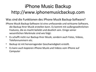 iPhone Music Backup
http://www.iphonemusicbackup.com
Was sind die Funktionen des iPhone Musik Backup-Software?
iPhone Musik Backup-Software ist eine umfassende und wirksame Software,
die Backup Ihrer Musik erstellen kann. Es kommt mit außergewöhnlichen
Features, die es macht beliebt und deutlich sein. Einige seiner
wesentlichen Merkmale sind wie folgt:
• Es schafft nicht nur Backup Ihrer Musik, sondern auch Fotos, Videos,
Telefonnummern etc.
• Backup ist mit hervorragender Geschwindigkeit erstellt.
• Es kann auch kopieren iPhone Musik und Videos vom iPhone auf
Computer
 