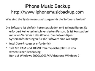 iPhone Music Backup
http://www.iphonemusicbackup.com
Was sind die Systemvoraussetzungen für die Software laufen?
Die Software ist einfach herunterzuladen und zu installieren. Es
erfordert keine technisch versierten Person. Es ist kompatibel
mit allen Versionen des iPhone. Die notwendigen
Systemanforderungen für die Software sind wie folgt:
• Intel Core-Prozessor erforderlich
• 128 MB RAM und 10 MB freier Speicherplatz ist von
wesentlicher Bedeutung
Run auf Windows 2000/2003/XP/Vista und Windows 7
 