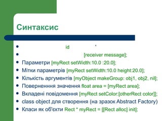 Синтаксис

                     id        '
                             [receiver message];
   Параметри [myRect setWidth:10.0 :20.0];
   Мітки параметрів [myRect setWidth:10.0 height:20.0];
   Кількість аргументів [myObject makeGroup: obj1, obj2, nil];
   Поверненння значення float area = [myRect area];
   Вкладені повідомення [myRect setColor:[otherRect color]];
   class object для створення (на зразок Abstract Factory)
   Класи як об'єкти Rect * myRect = [[Rect alloc] init];
 