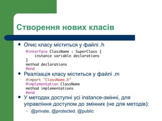 Створення нових класів
   Опис класу міститься у файлі .h
    @interface ClassName : SuperClass {
         instance variable declarations
    }
    method declarations
    @end
   Реалізація класу міститься у файлі .m
    #import "ClassName.h"
    @implementation ClassName
    method implementations
    @end
   У методах доступні усі instance-змінні, для
    управління доступом до змінних (не для методів):
    –   @private, @protected, @public
 