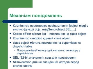 Механізм повідомлень

   Компілятор перетворює повідомлення [object msg] у
    виклик функції objc_msgSend(object,SEL,...)
   Кожен об'єкт містит isa – посилання на class object
   Компілятор створює єдиний class object
   class object містить посилання на superklass та
    dispatch table
    –   Пошук реалізації методу здійснються по селектору у
        dispatch table
   SEL (32-bit значення), кеш для прискорення
   NSInvocation для не знайдених методів перед
    виключенням
 
