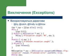 Виключення (Exceptions)

   Використовуються директиви
    –   @try, @catch, @finally та @throw
    Cup * cup = [[Cup alloc] init];
    @try {
        [cup fill];
    } @catch ( NSException * exc ) {
        NSLog ( @"Exception caught: %@", exc );
    }
    @catch ( id exc ) {
        NSLog ( @"Unknown exception caught" );
    } @finally {
        [cup release];
    }

    NSException * exc = [NSException exceptionWithName: @"my-
    exception" reason: @"unknown-error" userInfo: nil];
    @throw exc;
 