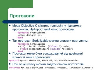 Протоколи
   Мова Objective-C містить повноцінну підтримку
    протоколів. Найпростіший опис протокола:
       @protocol ProtocolName
       method declarations
       @end
   Так протокол Serializable можна описати наступним:
       @protocol Serializable
       - (id)   initWithCoder: (NSCoder *) coder;
       - (void) encodeWithCoder: (NSCoder *) coder;
       @end
   Протокол може бути успадкований від довільної
    кількості інших протоколів:
@protocol MyProto <Protocol1, Protocol2, Serializable,Drawable>

   При описі класу можна задати список протоколів:
@interface MyClass : SuperClass <Protocol1, Protocol2, Serializable,Drawable>
 