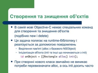 Створення та знищення об'єктів

   В самій мові Objective-C немає спеціальних команд
    для створення та знищення об'єктів
    (подібних new і delete)
   Ця задача полягає на runtime-бібліотеку і
    реалізується за допомогою повідомлень
    –   Виділення пам'яті (alloc з базового NSObject)
    –   Ініціалізація об'єкта (init та інші що починаються з init)
         id anObject = [[Rectangle alloc] init];

   При створнні нового класа звичайно не виникає
    потреби перевизначати alloc, а ось init досить часто
 