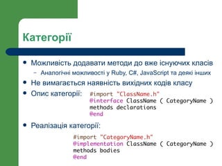 Категорії

   Можливість додавати методи до вже існуючих класів
    –   Аналогічні можливості у Ruby, C#, JavaScript та деякі інших
   Не вимагається наявність вихідних кодів класу
   Опис категорії: #import "ClassName.h"
                         @interface ClassName ( CategoryName )
                         methods declarations
                         @end
   Реалізація категорії:
                   #import "CategoryName.h"
                   @implementation ClassName ( CategoryName )
                   methods bodies
                   @end
 
