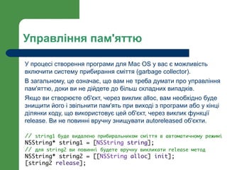 Управління пам'яттю

У процесі створення програми для Mac OS у вас є можливість
включити систему прибирання сміття (garbage collector).
В загальному, це означає, що вам не треба думати про управління
пам'яттю, доки ви не дійдете до більш складних випадків.
Якщо ви створюєте об'єкт, через виклик alloc, вам необхідно буде
знищити його і звільнити пам'ять при виході з програми або у кінці
ділянки коду, що використовує цей об'єкт, через виклик функції
release. Ви не повинні вручну знищувати autoreleased об'єкти.

// string1 буде видалено прибиральником сміття в автоматичному режимі
NSString* string1 = [NSString string];
// для string2 ви повинні будете вручну викликати release метод
NSString* string2 = [[NSString alloc] init];
[string2 release];
 