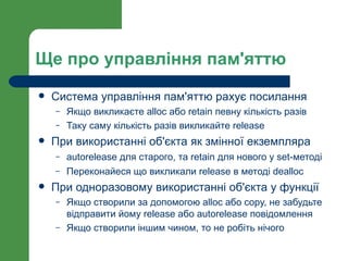 Ще про управління пам'яттю
   Система управління пам'яттю рахує посилання
    –   Якщо викликаєте alloc або retain певну кількість разів
    –   Таку саму кількість разів викликайте release
   При використанні об'єкта як змінної екземпляра
    –   autorelease для старого, та retain для нового у set-методі
    –   Переконайеся що викликали release в методі dealloc
   При одноразовому використанні об'єкта у функції
    –   Якщо створили за допомогою alloc або copy, не забудьте
        відправити йому release або autorelease повідомлення
    –   Якщо створили іншим чином, то не робіть нічого
 
