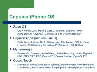 Сервіси iPhone OS
   Ядро OS
    –   OS X Kernel, XNU Mach 3.0, BSD, Sockets, Security, Power
        management, KeyChain, Certificates, File System, Bonjour
   Сервіси ядра (написані на С)
    –   Collections, Address Book, Networking, File Access, SQLite, Core
        Location, Net Services, Threading, Preferences, URL Utilities
   Мультимедіа
    –   Core Audio, Open AL, Audio Mixing, Audio Recording, Video Playback,
        JPG, PNG, TIFF, PDF, Quartz(2D), Core Animation, OpenGL ES
   Cocoa Touch
    –   Multi touch events, Multi touch controls, Accelerometer, View Hierarchy,
        Localization, Alerts, Web views, People picker, Image picker, Controllers
 