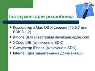 Інструментарій розробника

   Компьютер з Mac OS X Leopard (10.5.7 для
    SDK 3.1.2)
   iPhone SDK (реєстрація developer.apple.com)
   XCode IDE (включено в SDK)
   Симулятор iPhone (включено в SDK)
   Internet (для завантаження документації)
 