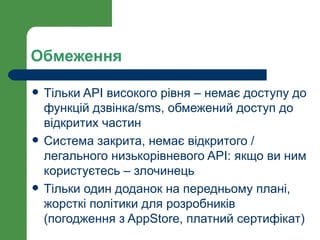 Обмеження

   Тільки API високого рівня – немає доступу до
    функцій дзвінка/sms, обмежений доступ до
    відкритих частин
   Система закрита, немає відкритого /
    легального низькорівневого API: якщо ви ним
    користуєтесь – злочинець
   Тільки один доданок на передньому плані,
    жорсткі політики для розробників
    (погодження з AppStore, платний сертифікат)
 