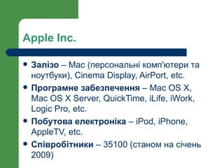 Apple Inc.

   Залізо – Mac (персональні комп'ютери та
    ноутбуки), Cinema Display, AirPort, etc.
   Програмне забезпечення – Mac OS X,
    Mac OS X Server, QuickTime, iLife, iWork,
    Logic Pro, etc.
   Побутова електроніка – iPod, iPhone,
    AppleTV, etc.
   Співробітники – 35100 (станом на січень
    2009)
 