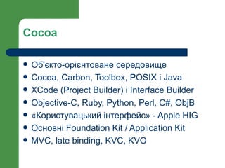 Cocoa

   Об'єкто-орієнтоване середовище
   Cocoa, Carbon, Toolbox, POSIX i Java
   XCode (Project Builder) i Interface Builder
   Objective-C, Ruby, Python, Perl, C#, ObjB
   «Користувацький інтерфейс» - Apple HIG
   Основні Foundation Kit / Application Kit
   MVC, late binding, KVC, KVO
 