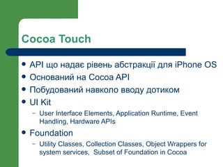 Cocoa Touch

   API що надає рівень абстракції для iPhone OS
   Оснований на Cocoa API
   Побудований навколо вводу дотиком
   UI Kit
    –   User Interface Elements, Application Runtime, Event
        Handling, Hardware APIs
   Foundation
    –   Utility Classes, Collection Classes, Object Wrappers for
        system services, Subset of Foundation in Cocoa
 