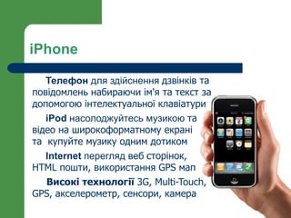 iPhone

   Телефон для здійснення дзвінків та
повідомлень набираючи ім'я та текст за
допомогою інтелектуальної клавіатури
   iPod насолоджуйтесь музикою та
відео на широкоформатному екрані
та купуйте музику одним дотиком
   Internet перегляд веб сторінок,
HTML пошти, використання GPS мап
   Високі технології 3G, Multi-Touch,
GPS, акселерометр, сенсори, камера
 